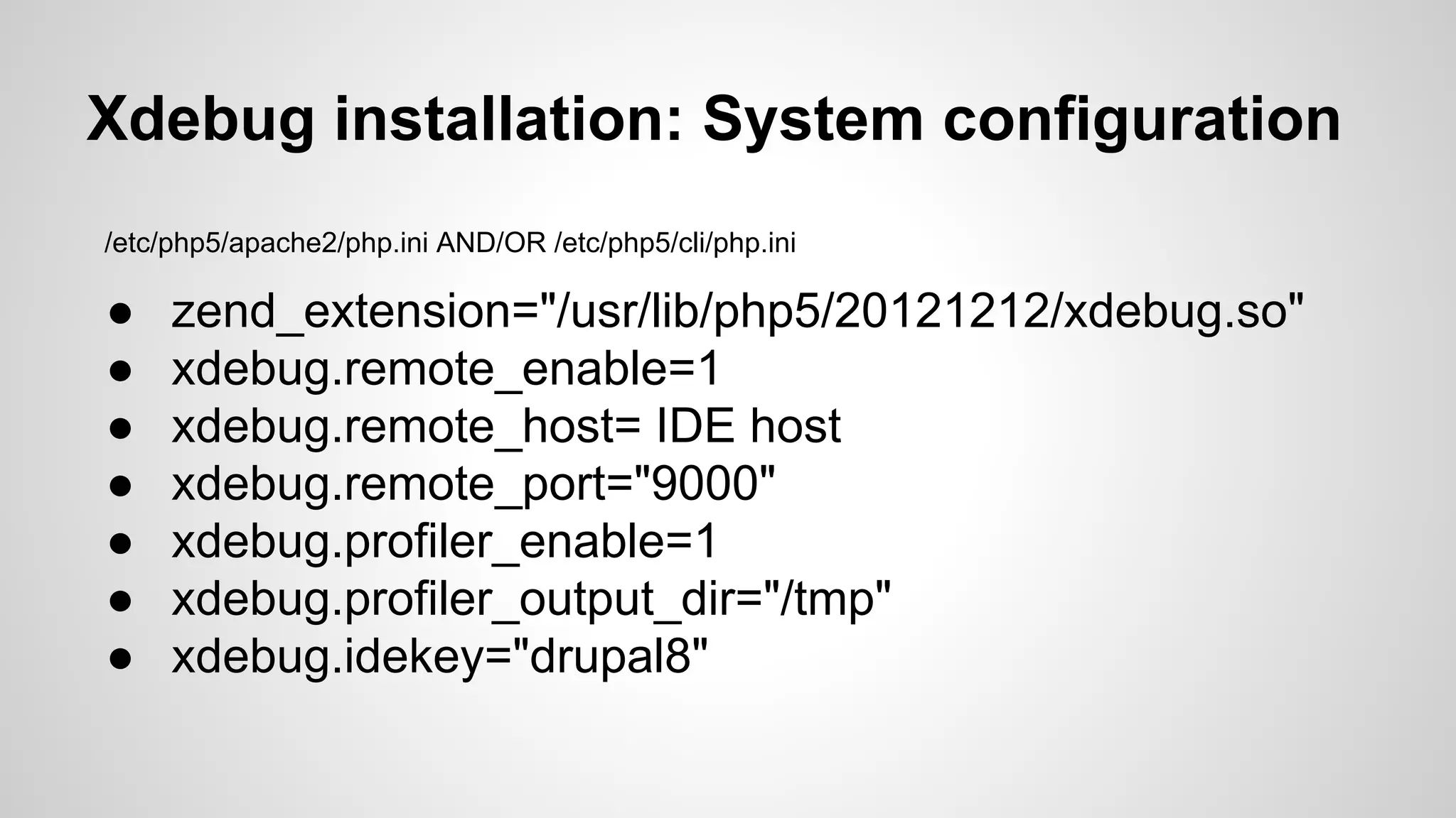 Xdebug installation: System configuration /etc/php5/apache2/php.ini AND/OR /etc/php5/cli/php.ini ● zend_extension="/usr/lib/php5/20121212/xdebug.so" ● xdebug.remote_enable=1 ● xdebug.remote_host= IDE host ● xdebug.remote_port="9000" ● xdebug.profiler_enable=1 ● xdebug.profiler_output_dir="/tmp" ● xdebug.idekey="drupal8" 