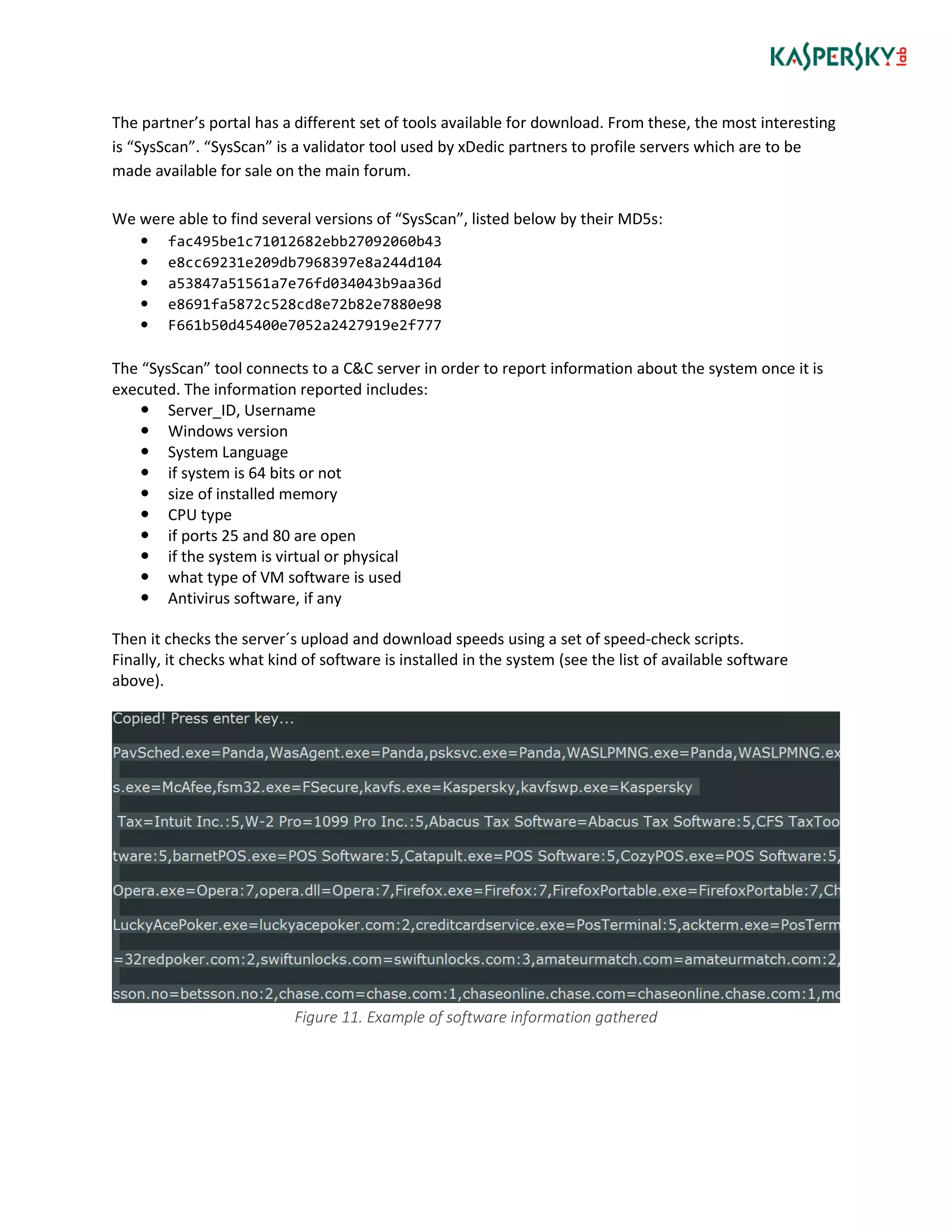 The partner’s portal has a different set of tools available for download. From these, the most interesting
is “SysScan”. “SysScan” is a validator tool used by xDedic partners to profile servers which are to be
made available for sale on the main forum.
We were able to find several versions of “SysScan”, listed below by their MD5s:
 fac495be1c71012682ebb27092060b43
 e8cc69231e209db7968397e8a244d104
 a53847a51561a7e76fd034043b9aa36d
 e8691fa5872c528cd8e72b82e7880e98
 F661b50d45400e7052a2427919e2f777
The “SysScan” tool connects to a C&C server in order to report information about the system once it is
executed. The information reported includes:
 Server_ID, Username
 Windows version
 System Language
 if system is 64 bits or not
 size of installed memory
 CPU type
 if ports 25 and 80 are open
 if the system is virtual or physical
 what type of VM software is used
 Antivirus software, if any
Then it checks the server´s upload and download speeds using a set of speed-check scripts.
Finally, it checks what kind of software is installed in the system (see the list of available software
above).
Figure 11. Example of software information gathered
 