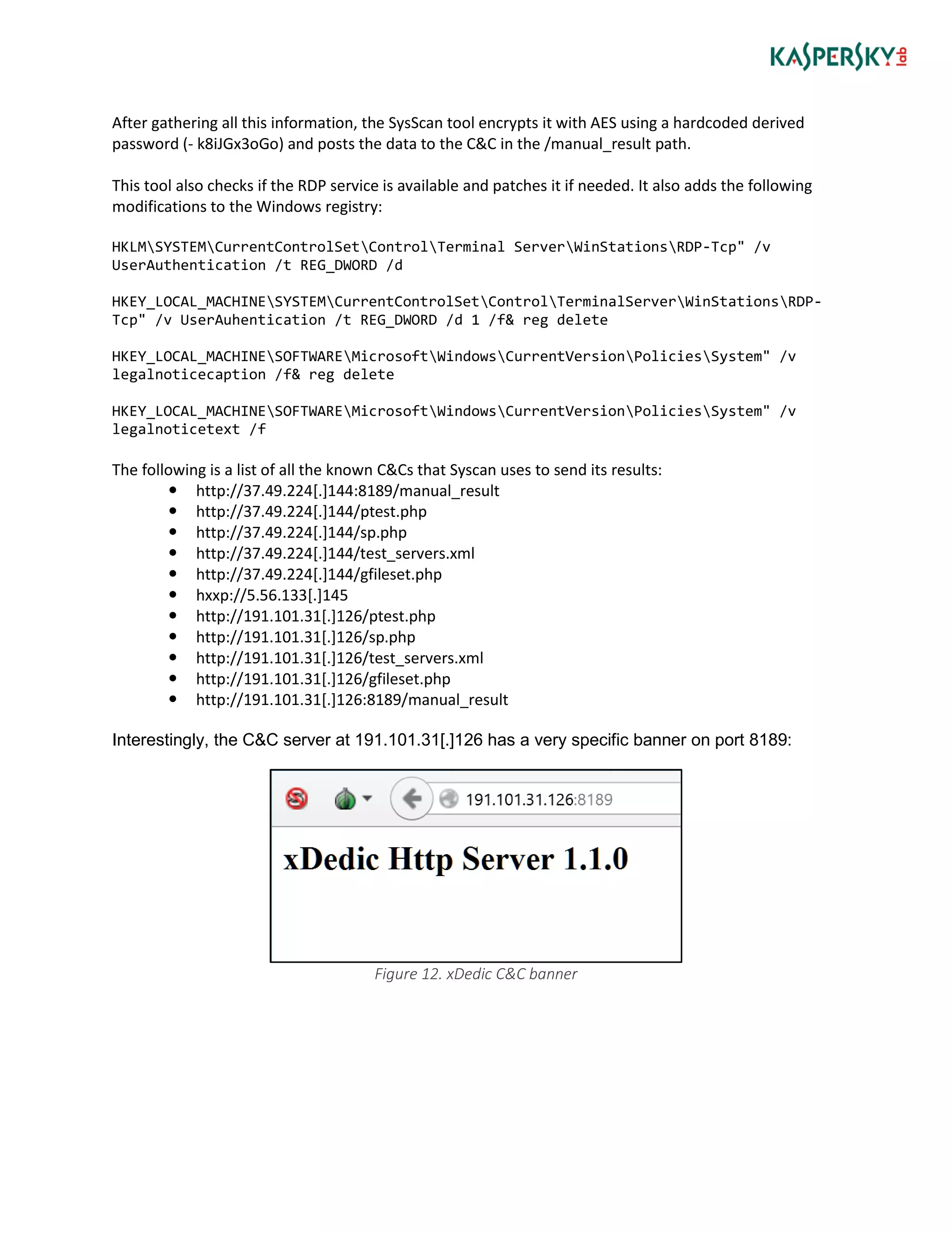 After gathering all this information, the SysScan tool encrypts it with AES using a hardcoded derived
password (- k8iJGx3oGo) and posts the data to the C&C in the /manual_result path.
This tool also checks if the RDP service is available and patches it if needed. It also adds the following
modifications to the Windows registry:
HKLMSYSTEMCurrentControlSetControlTerminal ServerWinStationsRDP-Tcp" /v
UserAuthentication /t REG_DWORD /d
HKEY_LOCAL_MACHINESYSTEMCurrentControlSetControlTerminalServerWinStationsRDP-
Tcp" /v UserAuhentication /t REG_DWORD /d 1 /f& reg delete
HKEY_LOCAL_MACHINESOFTWAREMicrosoftWindowsCurrentVersionPoliciesSystem" /v
legalnoticecaption /f& reg delete
HKEY_LOCAL_MACHINESOFTWAREMicrosoftWindowsCurrentVersionPoliciesSystem" /v
legalnoticetext /f
The following is a list of all the known C&Cs that Syscan uses to send its results:
 http://37.49.224[.]144:8189/manual_result
 http://37.49.224[.]144/ptest.php
 http://37.49.224[.]144/sp.php
 http://37.49.224[.]144/test_servers.xml
 http://37.49.224[.]144/gfileset.php
 hxxp://5.56.133[.]145
 http://191.101.31[.]126/ptest.php
 http://191.101.31[.]126/sp.php
 http://191.101.31[.]126/test_servers.xml
 http://191.101.31[.]126/gfileset.php
 http://191.101.31[.]126:8189/manual_result
Interestingly, the C&C server at 191.101.31[.]126 has a very specific banner on port 8189:
Figure 12. xDedic C&C banner
 