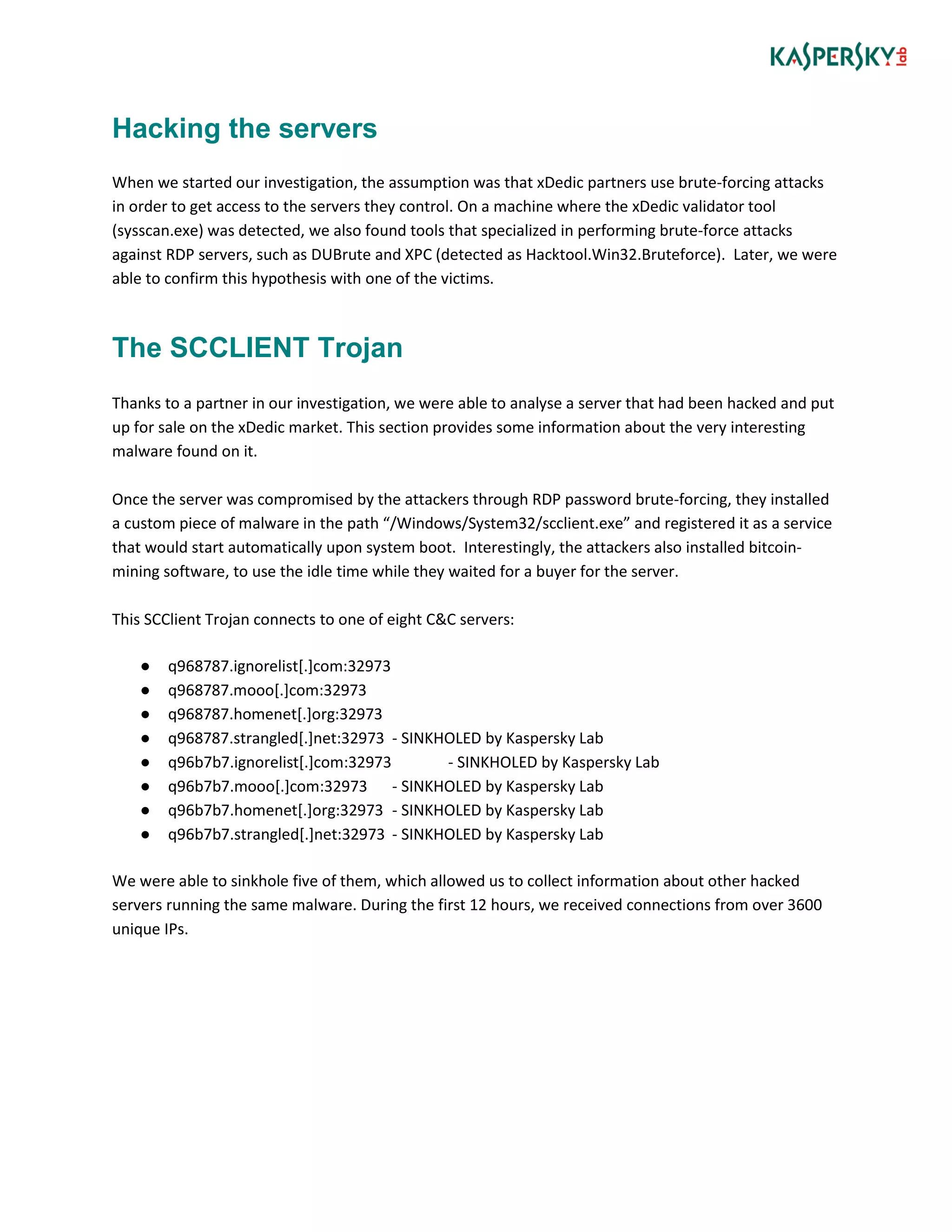 Hacking the servers
When we started our investigation, the assumption was that xDedic partners use brute-forcing attacks
in order to get access to the servers they control. On a machine where the xDedic validator tool
(sysscan.exe) was detected, we also found tools that specialized in performing brute-force attacks
against RDP servers, such as DUBrute and XPC (detected as Hacktool.Win32.Bruteforce). Later, we were
able to confirm this hypothesis with one of the victims.
The SCCLIENT Trojan
Thanks to a partner in our investigation, we were able to analyse a server that had been hacked and put
up for sale on the xDedic market. This section provides some information about the very interesting
malware found on it.
Once the server was compromised by the attackers through RDP password brute-forcing, they installed
a custom piece of malware in the path “/Windows/System32/scclient.exe” and registered it as a service
that would start automatically upon system boot. Interestingly, the attackers also installed bitcoin-
mining software, to use the idle time while they waited for a buyer for the server.
This SCClient Trojan connects to one of eight C&C servers:
● q968787.ignorelist[.]com:32973
● q968787.mooo[.]com:32973
● q968787.homenet[.]org:32973
● q968787.strangled[.]net:32973 - SINKHOLED by Kaspersky Lab
● q96b7b7.ignorelist[.]com:32973 - SINKHOLED by Kaspersky Lab
● q96b7b7.mooo[.]com:32973 - SINKHOLED by Kaspersky Lab
● q96b7b7.homenet[.]org:32973 - SINKHOLED by Kaspersky Lab
● q96b7b7.strangled[.]net:32973 - SINKHOLED by Kaspersky Lab
We were able to sinkhole five of them, which allowed us to collect information about other hacked
servers running the same malware. During the first 12 hours, we received connections from over 3600
unique IPs.
 