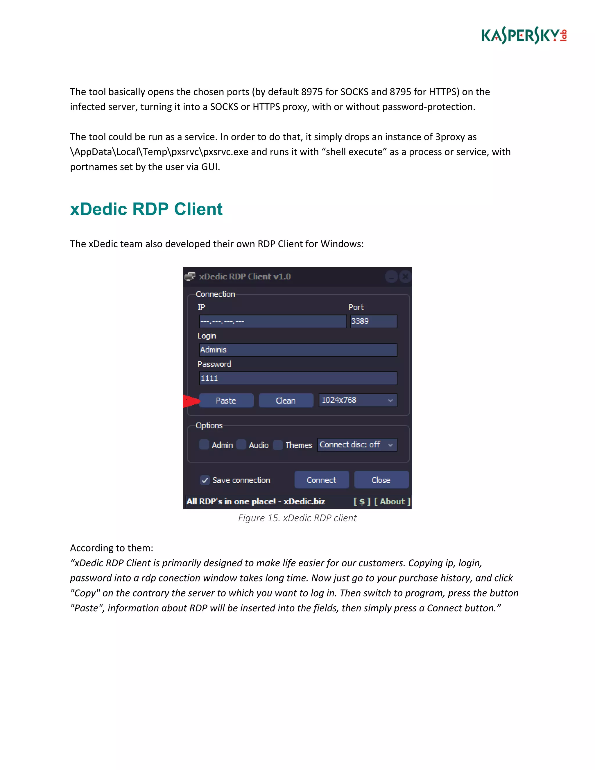 The tool basically opens the chosen ports (by default 8975 for SOCKS and 8795 for HTTPS) on the
infected server, turning it into a SOCKS or HTTPS proxy, with or without password-protection.
The tool could be run as a service. In order to do that, it simply drops an instance of 3proxy as
AppDataLocalTemppxsrvcpxsrvc.exe and runs it with “shell execute” as a process or service, with
portnames set by the user via GUI.
xDedic RDP Client
The xDedic team also developed their own RDP Client for Windows:
Figure 15. xDedic RDP client
According to them:
“xDedic RDP Client is primarily designed to make life easier for our customers. Copying ip, login,
password into a rdp conection window takes long time. Now just go to your purchase history, and click
"Copy" on the contrary the server to which you want to log in. Then switch to program, press the button
"Paste", information about RDP will be inserted into the fields, then simply press a Connect button.”
 