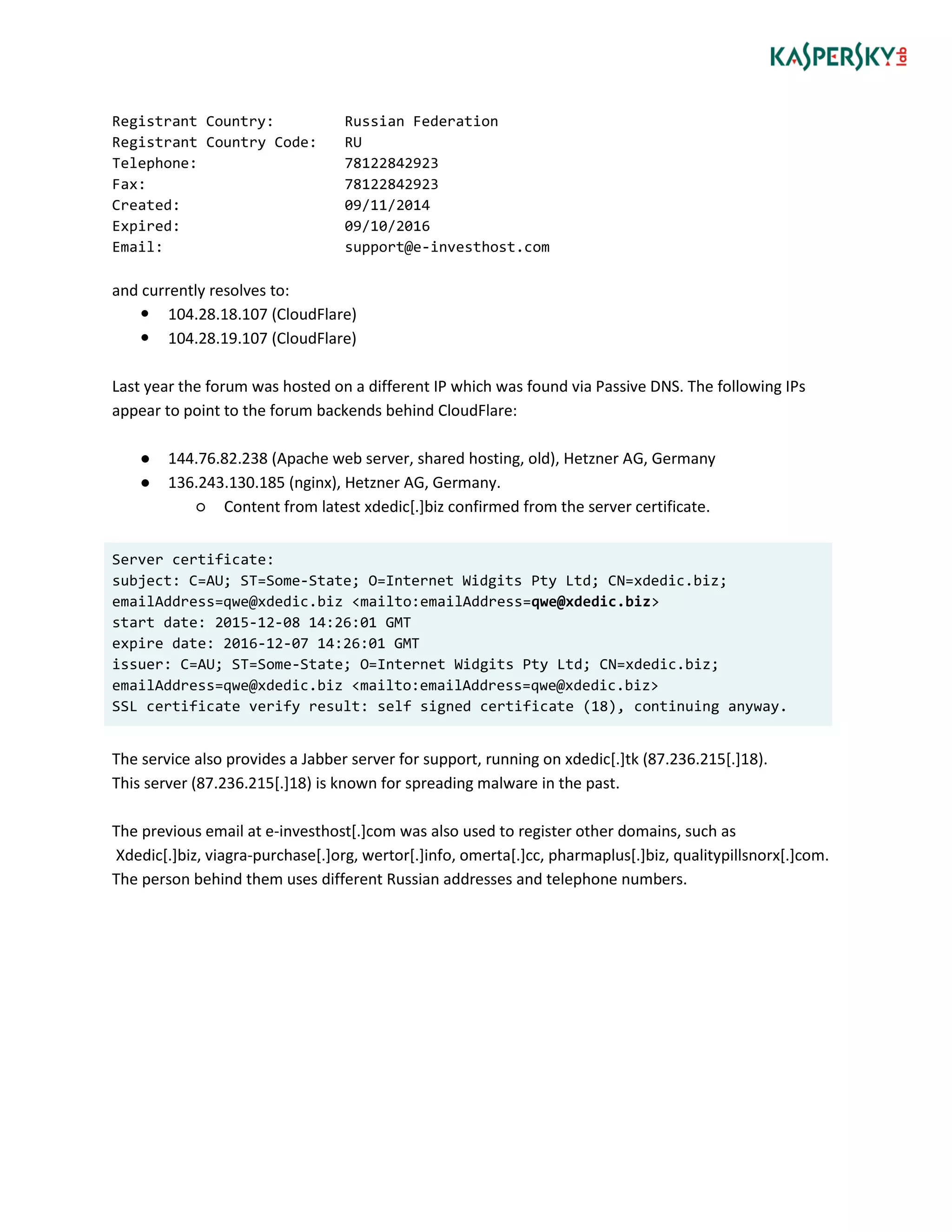 Registrant Country: Russian Federation
Registrant Country Code: RU
Telephone: 78122842923
Fax: 78122842923
Created: 09/11/2014
Expired: 09/10/2016
Email: support@e-investhost.com
and currently resolves to:
 104.28.18.107 (CloudFlare)
 104.28.19.107 (CloudFlare)
Last year the forum was hosted on a different IP which was found via Passive DNS. The following IPs
appear to point to the forum backends behind CloudFlare:
● 144.76.82.238 (Apache web server, shared hosting, old), Hetzner AG, Germany
● 136.243.130.185 (nginx), Hetzner AG, Germany.
○ Content from latest xdedic[.]biz confirmed from the server certificate.
Server certificate:
subject: C=AU; ST=Some-State; O=Internet Widgits Pty Ltd; CN=xdedic.biz;
emailAddress=qwe@xdedic.biz <mailto:emailAddress=qwe@xdedic.biz>
start date: 2015-12-08 14:26:01 GMT
expire date: 2016-12-07 14:26:01 GMT
issuer: C=AU; ST=Some-State; O=Internet Widgits Pty Ltd; CN=xdedic.biz;
emailAddress=qwe@xdedic.biz <mailto:emailAddress=qwe@xdedic.biz>
SSL certificate verify result: self signed certificate (18), continuing anyway.
The service also provides a Jabber server for support, running on xdedic[.]tk (87.236.215[.]18).
This server (87.236.215[.]18) is known for spreading malware in the past.
The previous email at e-investhost[.]com was also used to register other domains, such as
Xdedic[.]biz, viagra-purchase[.]org, wertor[.]info, omerta[.]cc, pharmaplus[.]biz, qualitypillsnorx[.]com.
The person behind them uses different Russian addresses and telephone numbers.
 
