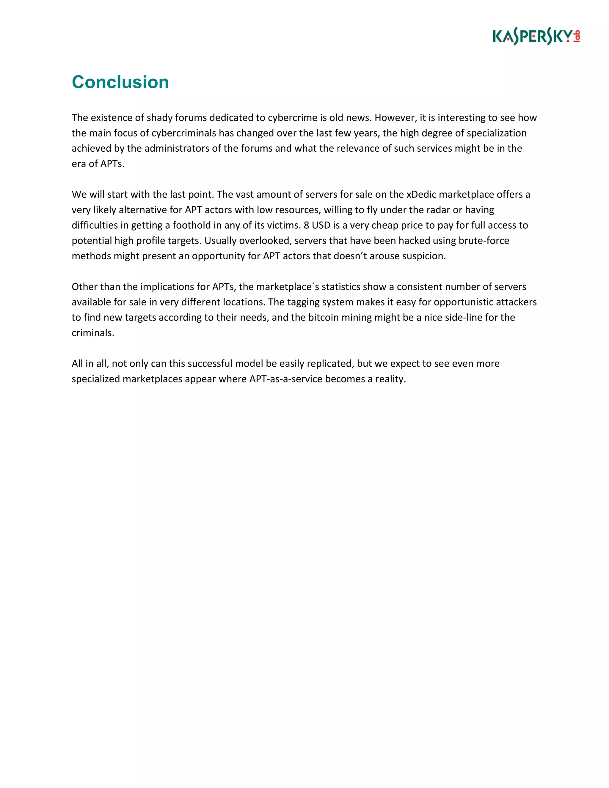 Conclusion
The existence of shady forums dedicated to cybercrime is old news. However, it is interesting to see how
the main focus of cybercriminals has changed over the last few years, the high degree of specialization
achieved by the administrators of the forums and what the relevance of such services might be in the
era of APTs.
We will start with the last point. The vast amount of servers for sale on the xDedic marketplace offers a
very likely alternative for APT actors with low resources, willing to fly under the radar or having
difficulties in getting a foothold in any of its victims. 8 USD is a very cheap price to pay for full access to
potential high profile targets. Usually overlooked, servers that have been hacked using brute-force
methods might present an opportunity for APT actors that doesn’t arouse suspicion.
Other than the implications for APTs, the marketplace´s statistics show a consistent number of servers
available for sale in very different locations. The tagging system makes it easy for opportunistic attackers
to find new targets according to their needs, and the bitcoin mining might be a nice side-line for the
criminals.
All in all, not only can this successful model be easily replicated, but we expect to see even more
specialized marketplaces appear where APT-as-a-service becomes a reality.
 
