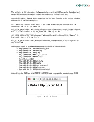 After gathering all this information, the SysScan tool encrypts it with AES using a hardcoded derived
password (- k8iJGx3oGo) and posts the data to the C&C in the /manual_result path.
This tool also checks if the RDP service is available and patches it if needed. It also adds the following
modifications to the Windows registry:
HKLMSYSTEMCurrentControlSetControlTerminal ServerWinStationsRDP-Tcp" /v
UserAuthentication /t REG_DWORD /d
HKEY_LOCAL_MACHINESYSTEMCurrentControlSetControlTerminalServerWinStationsRDP-
Tcp" /v UserAuhentication /t REG_DWORD /d 1 /f& reg delete
HKEY_LOCAL_MACHINESOFTWAREMicrosoftWindowsCurrentVersionPoliciesSystem" /v
legalnoticecaption /f& reg delete
HKEY_LOCAL_MACHINESOFTWAREMicrosoftWindowsCurrentVersionPoliciesSystem" /v
legalnoticetext /f
The following is a list of all the known C&Cs that Syscan uses to send its results:
 http://37.49.224[.]144:8189/manual_result
 http://37.49.224[.]144/ptest.php
 http://37.49.224[.]144/sp.php
 http://37.49.224[.]144/test_servers.xml
 http://37.49.224[.]144/gfileset.php
 hxxp://5.56.133[.]145
 http://191.101.31[.]126/ptest.php
 http://191.101.31[.]126/sp.php
 http://191.101.31[.]126/test_servers.xml
 http://191.101.31[.]126/gfileset.php
 http://191.101.31[.]126:8189/manual_result
Interestingly, the C&C server at 191.101.31[.]126 has a very specific banner on port 8189:
Figure 12. xDedic C&C banner
 