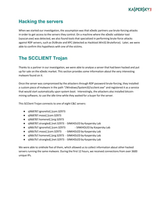 Hacking the servers
When we started our investigation, the assumption was that xDedic partners use brute-forcing attacks
in order to get access to the servers they control. On a machine where the xDedic validator tool
(sysscan.exe) was detected, we also found tools that specialized in performing brute-force attacks
against RDP servers, such as DUBrute and XPC (detected as Hacktool.Win32.Bruteforce). Later, we were
able to confirm this hypothesis with one of the victims.
The SCCLIENT Trojan
Thanks to a partner in our investigation, we were able to analyse a server that had been hacked and put
up for sale on the xDedic market. This section provides some information about the very interesting
malware found on it.
Once the server was compromised by the attackers through RDP password brute-forcing, they installed
a custom piece of malware in the path “/Windows/System32/scclient.exe” and registered it as a service
that would start automatically upon system boot. Interestingly, the attackers also installed bitcoin-
mining software, to use the idle time while they waited for a buyer for the server.
This SCClient Trojan connects to one of eight C&C servers:
● q968787.ignorelist[.]com:32973
● q968787.mooo[.]com:32973
● q968787.homenet[.]org:32973
● q968787.strangled[.]net:32973 - SINKHOLED by Kaspersky Lab
● q96b7b7.ignorelist[.]com:32973 - SINKHOLED by Kaspersky Lab
● q96b7b7.mooo[.]com:32973 - SINKHOLED by Kaspersky Lab
● q96b7b7.homenet[.]org:32973 - SINKHOLED by Kaspersky Lab
● q96b7b7.strangled[.]net:32973 - SINKHOLED by Kaspersky Lab
We were able to sinkhole five of them, which allowed us to collect information about other hacked
servers running the same malware. During the first 12 hours, we received connections from over 3600
unique IPs.
 