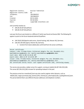 Registrant Country: Russian Federation
Registrant Country Code: RU
Telephone: 78122842923
Fax: 78122842923
Created: 09/11/2014
Expired: 09/10/2016
Email: support@e-investhost.com
and currently resolves to:
 104.28.18.107 (CloudFlare)
 104.28.19.107 (CloudFlare)
Last year the forum was hosted on a different IP which was found via Passive DNS. The following IPs
appear to point to the forum backends behind CloudFlare:
● 144.76.82.238 (Apache web server, shared hosting, old), Hetzner AG, Germany
● 136.243.130.185 (nginx), Hetzner AG, Germany.
○ Content from latest xdedic[.]biz confirmed from the server certificate.
Server certificate:
subject: C=AU; ST=Some-State; O=Internet Widgits Pty Ltd; CN=xdedic.biz;
emailAddress=qwe@xdedic.biz <mailto:emailAddress=qwe@xdedic.biz>
start date: 2015-12-08 14:26:01 GMT
expire date: 2016-12-07 14:26:01 GMT
issuer: C=AU; ST=Some-State; O=Internet Widgits Pty Ltd; CN=xdedic.biz;
emailAddress=qwe@xdedic.biz <mailto:emailAddress=qwe@xdedic.biz>
SSL certificate verify result: self signed certificate (18), continuing anyway.
The service also provides a Jabber server for support, running on xdedic[.]tk (87.236.215[.]18).
This server (87.236.215[.]18) is known for spreading malware in the past.
The previous email at e-investhost[.]com was also used to register other domains, such as
Xdedic[.]biz, viagra-purchase[.]org, wertor[.]info, omerta[.]cc, pharmaplus[.]biz, qualitypillsnorx[.]com.
The person behind them uses different Russian addresses and telephone numbers.
 