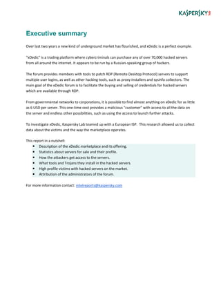 Executive summary
Over last two years a new kind of underground market has flourished, and xDedic is a perfect example.
“xDedic” is a trading platform where cybercriminals can purchase any of over 70,000 hacked servers
from all around the internet. It appears to be run by a Russian-speaking group of hackers.
The forum provides members with tools to patch RDP (Remote Desktop Protocol) servers to support
multiple user logins, as well as other hacking tools, such as proxy installers and sysinfo collectors. The
main goal of the xDedic forum is to facilitate the buying and selling of credentials for hacked servers
which are available through RDP.
From governmental networks to corporations, it is possible to find almost anything on xDedic for as little
as 6 USD per server. This one-time cost provides a malicious "customer" with access to all the data on
the server and endless other possibilities, such as using the access to launch further attacks.
To investigate xDedic, Kaspersky Lab teamed up with a European ISP. This research allowed us to collect
data about the victims and the way the marketplace operates.
This report in a nutshell:
 Description of the xDedic marketplace and its offering.
 Statistics about servers for sale and their profile.
 How the attackers get access to the servers.
 What tools and Trojans they install in the hacked servers.
 High profile victims with hacked servers on the market.
 Attribution of the administrators of the forum.
For more information contact: intelreports@kaspersky.com
 