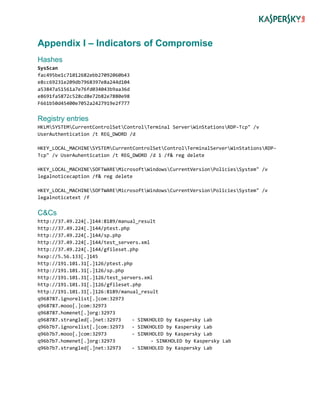 Appendix I – Indicators of Compromise
Hashes
SysScan
fac495be1c71012682ebb27092060b43
e8cc69231e209db7968397e8a244d104
a53847a51561a7e76fd034043b9aa36d
e8691fa5872c528cd8e72b82e7880e98
F661b50d45400e7052a2427919e2f777
Registry entries
HKLMSYSTEMCurrentControlSetControlTerminal ServerWinStationsRDP-Tcp" /v
UserAuthentication /t REG_DWORD /d
HKEY_LOCAL_MACHINESYSTEMCurrentControlSetControlTerminalServerWinStationsRDP-
Tcp" /v UserAuhentication /t REG_DWORD /d 1 /f& reg delete
HKEY_LOCAL_MACHINESOFTWAREMicrosoftWindowsCurrentVersionPoliciesSystem" /v
legalnoticecaption /f& reg delete
HKEY_LOCAL_MACHINESOFTWAREMicrosoftWindowsCurrentVersionPoliciesSystem" /v
legalnoticetext /f
C&Cs
http://37.49.224[.]144:8189/manual_result
http://37.49.224[.]144/ptest.php
http://37.49.224[.]144/sp.php
http://37.49.224[.]144/test_servers.xml
http://37.49.224[.]144/gfileset.php
hxxp://5.56.133[.]145
http://191.101.31[.]126/ptest.php
http://191.101.31[.]126/sp.php
http://191.101.31[.]126/test_servers.xml
http://191.101.31[.]126/gfileset.php
http://191.101.31[.]126:8189/manual_result
q968787.ignorelist[.]com:32973
q968787.mooo[.]com:32973
q968787.homenet[.]org:32973
q968787.strangled[.]net:32973 - SINKHOLED by Kaspersky Lab
q96b7b7.ignorelist[.]com:32973 - SINKHOLED by Kaspersky Lab
q96b7b7.mooo[.]com:32973 - SINKHOLED by Kaspersky Lab
q96b7b7.homenet[.]org:32973 - SINKHOLED by Kaspersky Lab
q96b7b7.strangled[.]net:32973 - SINKHOLED by Kaspersky Lab
 