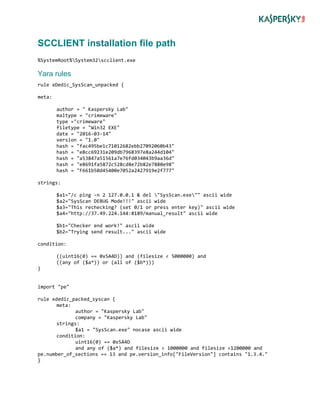 SCCLIENT installation file path
%SystemRoot%System32scclient.exe
Yara rules
rule xDedic_SysScan_unpacked {
meta:
author = " Kaspersky Lab"
maltype = "crimeware"
type ="crimeware"
filetype = "Win32 EXE"
date = "2016-03-14"
version = "1.0"
hash = "fac495be1c71012682ebb27092060b43"
hash = "e8cc69231e209db7968397e8a244d104"
hash = "a53847a51561a7e76fd034043b9aa36d"
hash = "e8691fa5872c528cd8e72b82e7880e98"
hash = "F661b50d45400e7052a2427919e2f777"
strings:
$a1="/c ping -n 2 127.0.0.1 & del "SysScan.exe"" ascii wide
$a2="SysScan DEBUG Mode!!!" ascii wide
$a3="This rechecking? (set 0/1 or press enter key)" ascii wide
$a4="http://37.49.224.144:8189/manual_result" ascii wide
$b1="Checker end work!" ascii wide
$b2="Trying send result..." ascii wide
condition:
((uint16(0) == 0x5A4D)) and (filesize < 5000000) and
((any of ($a*)) or (all of ($b*)))
}
import "pe"
rule xdedic_packed_syscan {
meta:
author = "Kaspersky Lab"
company = "Kaspersky Lab"
strings:
$a1 = "SysScan.exe" nocase ascii wide
condition:
uint16(0) == 0x5A4D
and any of ($a*) and filesize > 1000000 and filesize <1200000 and
pe.number_of_sections == 13 and pe.version_info["FileVersion"] contains "1.3.4."
}
 