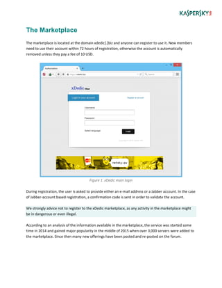 The Marketplace
The marketplace is located at the domain xdedic[.]biz and anyone can register to use it. New members
need to use their account within 72 hours of registration, otherwise the account is automatically
removed unless they pay a fee of 10 USD.
Figure 1. xDedic main login
During registration, the user is asked to provide either an e-mail address or a Jabber account. In the case
of Jabber-account based registration, a confirmation code is sent in order to validate the account.
We strongly advice not to register to the xDedic marketplace, as any activity in the marketplace might
be in dangerous or even illegal.
According to an analysis of the information available in the marketplace, the service was started some
time in 2014 and gained major popularity in the middle of 2015 when over 3,000 servers were added to
the marketplace. Since then many new offerings have been posted and re-posted on the forum.
 