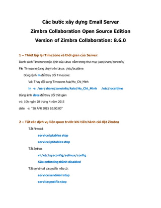 Các bước xây dựng Email Server
Zimbra Collaboration Open Source Edition
Version of Zimbra Collaboration: 8.6.0
1 – Thiết lập lại Timezone và thời gian của Server:
Danh sách Timezone mặc định của Linux nằm trong thư mục /usr/share/zoneinfo/
File Timezone đang chạy trên Linux: /etc/localtime
Dùng lệnh ln để thay đổi Timezone:
Vd: Thay đổi sang Timezone Asia/Ho_Chi_Minh
ln -s /usr/share/zoneinfo/Asia/Ho_Chi_Minh /etc/localtime
Dùng lệnh date để thay đổi thời gian
vd: 10h ngày 28 tháng 4 năm 2015
date -s “28 APR 2015 10:00:00”
2 – Tắt các dịch vụ liên quan trước khi tiến hành cài đặt Zimbra
Tắt Firewall:
service iptables stop
service ip6tables stop
Tắt Selinux
vi /etc/sysconfig/selinux/config
Sửa enforcing thành disabled
Tắt sendmail và postfix nếu có:
service sendmail stop
service postfix stop
 