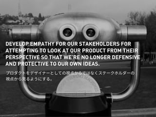 DEVELOP EMPATHY FOR OUR STAKEHOLDERS FOR
ATTEMPTING TO LOOK AT OUR PRODUCT FROM THEIR
PERSPECTIVE SO THAT WE’RE NO LONGER DEFENSIVE
AND PROTECTIVE TO OUR OWN IDEAS.
 
 