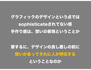 グラフィックのデザインという点では
sophisticateされてない感
手作り感は、想いの表現ということか
要するに、デザインの良し悪しの前に
想いがあってそれに人が呼応する
ということなのか
 