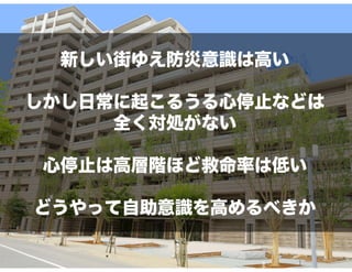 新しい街ゆえ防災意識は高い
しかし日常に起こるうる心停止などは
全く対処がない
心停止は高層階ほど救命率は低い
どうやって自助意識を高めるべきか
 