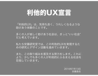 利他的UX宣言
「利他的UX」は、気持ち良く、うれしくなるような
助けあう体験のことです。
多くの人が楽しく助けあう社会は、きっと&ldquo;いい社会&rdquo;
だと考えています。
私たち安藤研究室では、この利他的UXを実現するた
めの研究とデザイン活動を進めていきます。
また、この取り組みを普及する努力をします。これに
より、少しでも多くの人が利他的にふるまえる社会を
目指していきます。
2016年7月13日
安藤昌也
 