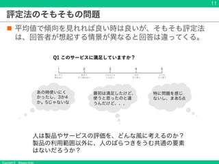 Copyright © Masaya Ando
評定法のそもそもの問題
n 平均値で傾向を見れれば良い時は良いが、そもそも評定法
は、回答者が想起する情景が異なると回答は違ってくる。
11
特に問題を感じ
ないし、まあ5点
あの時使いにく
かったし、3か4
か。5じゃないな
人は製品やサービスの評価を、どんな風に考えるのか？
製品の利用範囲以外に、人のばらつきをうむ共通の要素
はないだろうか？
最初は満足したけど、
使うと思ったのと違
うんだけど、、、
 