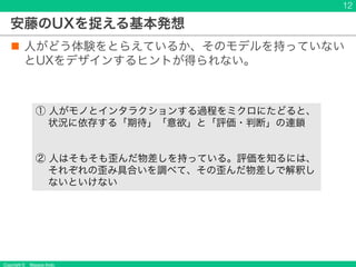 Copyright © Masaya Ando
安藤のUXを捉える基本発想
n 人がどう体験をとらえているか、そのモデルを持っていない
とUXをデザインするヒントが得られない。
12
① 人がモノとインタラクションする過程をミクロにたどると、
状況に依存する「期待」「意欲」と「評価・判断」の連鎖
② 人はそもそも歪んだ物差しを持っている。評価を知るには、
それぞれの歪み具合いを調べて、その歪んだ物差しで解釈し
ないといけない
 