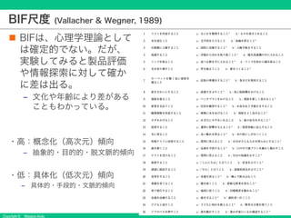 Copyright © Masaya Ando
BIF尺度 (Vallacher & Wegner, 1989)
n BIFは、心理学理論として
は確定的でない。だが、
実験してみると製品評価
や情報探索に対して確か
に差は出る。
‒ 文化や年齢により差がある
こともわかっている。
・高：概念化（高次元）傾向
‒ 抽象的・目的的・脱文脈的傾向
・低：具体化（低次元）傾向
‒ 具体的・手段的・文脈的傾向
 