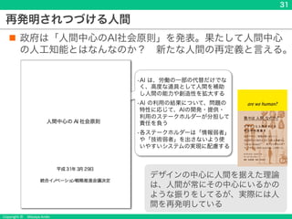 Copyright © Masaya Ando
再発明されつづける人間
n 政府は「人間中心のAI社会原則」を発表。果たして人間中心
の人工知能とはなんなのか？ 新たな人間の再定義と言える。
31
デザインの中心に人間を据えた理論
は、人間が常にその中心にいるかの
ような振りをしてるが、実際には人
間を再発明している
社会原則
AIの適切で積極的な社会実装の推進のために、
各ステークホルダーが留意すべき基本原則
（1）人間中心の原則
（2）教育・リテラシーの原則
（3）プライバシー確保の原則
（4）セキュリティ確保の原則
（5）公正競争確保の原則
（6）公平性、説明責任および透明
性の原則
（7）イノベーションの原則
•AI は、労働の一部の代替だけでな
く、高度な道具として人間を補助
し人間の能力や創造性を拡大する
•AI の利用の結果について、問題の
特性に応じて、AIの開発・提供・
利用のステークホルダーが分担して
責任を負う
•各ステークホルダーは「情報弱者」
や「技術弱者」を出さないよう使
いやすいシステムの実現に配慮する
 