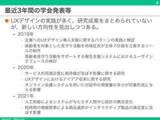 Copyright © Masaya Ando
4
最近3年間の学会発表等
n UXデザインの実践が多く、研究成果をまとめられていない
が、新しい方向性を見出しつつある。
‒ 2019年
• 企業へのUXデザイン導入支援に関するパターンの実践と検証
• 高齢者を対象とした見守り活動を地域住民が主体で計画を立案するツー
ルの制作
• 高齢者見守り活動をサポートする報告支援システムにおけるユーザイン
タフェースの検討
‒ 2020年
• サービス利用満足度に期待値が及ぼす影響に関する研究
• UXデザインにおけるアイデア収束に関する研究
• オンライン会議システムを用いた対話中の視線量の多少が印象形成に与
える影響
‒ 2021年
• 人工知能によるシステムがもたらす人間中心設計の概念変化
• 短時間の情報探索による商品選択がインタラクティブ製品の満足度に及
ぼす影響
 