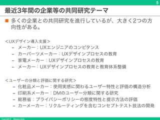 Copyright © Masaya Ando
5
最近3年間の企業等の共同研究テーマ
n 多くの企業との共同研究を進行しているが、大きく2つの方
向性がある。
＜UXデザイン導入支援＞
‒ メーカー：UXエンジニアのコンピタンス
‒ カーパーツメーカー：UXデザインプロセスの教育
‒ 家電メーカー：UXデザインプロセスの教育
‒ メーカー：UXデザインプロセスの教育と教育体系整備
＜ユーザーの分類と評価に関する研究＞
‒ 化粧品メーカー：使用実感に関わるユーザー特性と評価の構造分析
‒ 印刷系メーカー：DMのユーザー分類に関する研究
‒ 総務省：プライバシーポリシーの態度特性と提示方法の評価
‒ カーメーカー：リクルーティングを含むコンセプトテスト技法の開発
 
