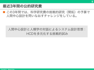 Copyright © Masaya Ando
6
最近3年間の公的研究費
n この3年間では、科学研究費の挑戦的研究（開拓）の予算で
人間中心設計を問いなおすチャレンジをしている。
人間中心設計と人類学の対話によるシステム設計思想：
HCDを多元化する挑戦的試み
 