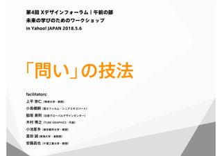 「問い」の技法
第4回 Xデザインフォーラム｜午前の部
未来の学びのためのワークショップ
in Yahoo! JAPAN 2018.5.6
facilitators:
上平 崇仁（専修大学・教授）
小島健嗣（富士フィルム・シニアエキスパート）
脇坂 善則（日産グローバルデザインセンター）
木村 博之（TUBE GRAPHICS・代表）
小池星多（東京都市大学・教授）
富田 誠 (東海大学・准教授）
安藤昌也（千葉工業大学・教授）
 