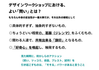 デザインワークショップにおける、
よい「問い」とは？　
◎具体的すぎず、抽象的すぎないもの。
◎ちょうどいい程度の、葛藤（ジレンマ）をふくむもの。
◎関わる人達で、共有出来る「旗印」となるもの。
◎「好奇心」を喚起し、触発するもの。
見た瞬間に、何かしらのアクション
（笑い、ツッコミ、会話、ブレスト、試作）を
引き起こすものは、「そそる」パワーがあると言うこと
もちろん中身の妥当性が一番大事だが、それ以外の様相として
 