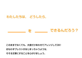わたしたちは， どうしたら，
できるんだろう？を
このままでなくても、大意だけあわせてアレンジしてOK!
おもわずブレストがはじまっちゃうような，
そそる文章にすることを心がけましょう。
 