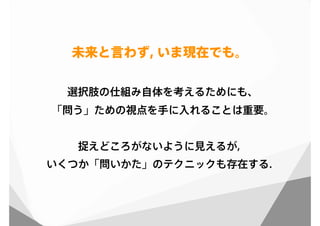 選択肢の仕組み自体を考えるためにも、
「問う」ための視点を手に入れることは重要。
捉えどころがないように見えるが，
いくつか「問いかた」のテクニックも存在する．
未来と言わず, いま現在でも。
 