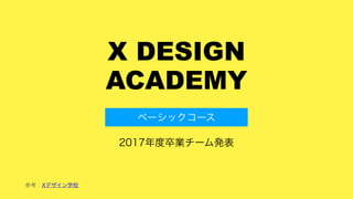 X DESIGN
ACADEMY
2017年度卒業チーム発表
ベーシックコース
参考：Xデザイン学校
 