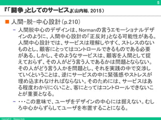 Copyright © Masaya Ando
5
『「闘争」としてのサービス』 （山内裕, 2015）
n 人間-脱-中心設計（p.210）
– 人間脱中心のデザインは、Normanの言うエモーショナルデザ
インのように、人間中心設計の「正反対」となる可能性がある。
人間中心設計では、サービスは理解しやすく、ストレスのない
ものとし、顧客にとってはコントロールできるものである必要
がある。しかし、そのようなサービスは、顧客を人間として捉
えておらず、その人がどう言う人であるかは問題とならない。
その人がどう言う人かを問題とし、それを実践の中で交渉し
ていくということは、逆にサービスの中に緊張感やストレスが
埋め込まれなければならない。そのためには、サービスはあ
る程度わかりにくいこと、客にとってはコントロールできないこ
とが重要となる。
– ・・・この意味で、ユーザをデザインの中心には据えない。むし
ろ中心からずらしてユーザを布置することになる。
 