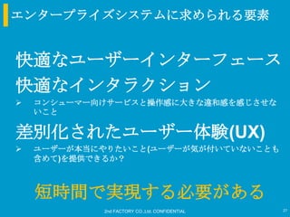 エンタープライズシステムに求められる要素


快適なユーザーインターフェース
快適なインタラクション
   コンシューマー向けサービスと操作感に大きな違和感を感じさせな
    いこと

差別化されたユーザー体験(UX)
   ユーザーが本当にやりたいこと(ユーザーが気が付いていないことも
    含めて)を提供できるか？



    短時間で実現する必要がある
            2nd FACTORY CO.,Ltd. CONFIDENTIAL   27
 