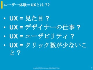 ユーザー体験＝UXとは ??


•   UX = 見た目 ?
•   UX = デザイナーの仕事 ?
•   UX = ユーザビリティ ?
•   UX = クリック数が尐ないこ
    と？

         2nd FACTORY CO.,Ltd. CONFIDENTIAL   32
 
