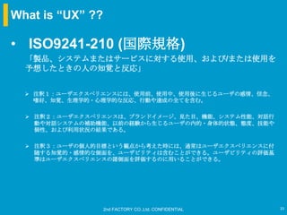 What is “UX” ??

• ISO9241-210 (国際規格)
  「製品、システムまたはサービスに対する使用、および/または使用を
  予想したときの人の知覚と反応」


   注釈１：ユーザエクスペリエンスには、使用前、使用中、使用後に生じるユーザの感情、信念、
    嗜好、知覚、生理学的・心理学的な反応、行動や達成の全てを含む。

   注釈２：ユーザエクスペリエンスは、ブランドイメージ、見た目、機能、システム性能、対話行
    動や対話システムの補助機能、以前の経験から生じるユーザの内的・身体的状態、態度、技能や
    個性、および利用状況の結果である。

   注釈３：ユーザの個人的目標という観点から考えた時には、通常はユーザエクスペリエンスに付
    随する知覚的・感情的な側面を、ユーザビリティは含むことができる。ユーザビリティの評価基
    準はユーザエクスペリエンスの諸側面を評価するのに用いることができる。




                  2nd FACTORY CO.,Ltd. CONFIDENTIAL   33
 