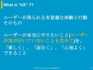 What is “UX” ??


ユーザーが得られる有意義な体験と行動
そのもの

ユーザーが本当にやりたいこと(ユーザー
が気が付いていないことも含めて)を、
「楽しく」、「面白く」、「心地よく」
できること


                  2nd FACTORY CO.,Ltd. CONFIDENTIAL   34
 