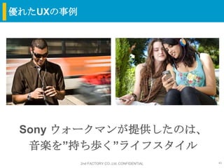 優れたUXの事例




 Sony ウォークマンが提供したのは、
  音楽を”持ち歩く”ライフスタイル
           2nd FACTORY CO.,Ltd. CONFIDENTIAL   41
 