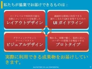 私たちが協業でお届けできるものは：

  コードレベルで再利用可能な                     継続的な開発に利用できる
 実際にコントロールを配置した
                                         仮説
                                  練りこまれたUXを表現するための
 ユーザー、課題の理解
レイアウトデザイン                            UI ガイドライン
                                     インタラクション設計



   グラフィックアセット                    触れる、実機で動く、最終に近い、
    テーマ／スタイル                      ユーザーの想像力を喚起できる
    早期の検証                                プロトタイプ開発
ビジュアルデザイン                                プロトタイプ


実際に利用できる成果物をお届けしてい
きます。
            2nd FACTORY CO.,Ltd. CONFIDENTIAL        48
 