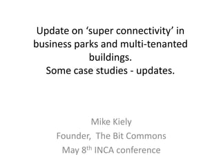 Update on ‘super connectivity’ in
business parks and multi-tenanted
buildings.
Some case studies - updates.
Mike Kiely
Founder, The Bit Commons
May 8th INCA conference
 
