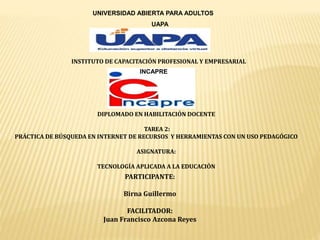 UNIVERSIDAD ABIERTA PARA ADULTOS
UAPA
INSTITUTO DE CAPACITACIÓN PROFESIONAL Y EMPRESARIAL
INCAPRE
DIPLOMADO EN HABILITACIÓN DOCENTE
TAREA 2:
PRÁCTICA DE BÚSQUEDA EN INTERNET DE RECURSOS Y HERRAMIENTAS CON UN USO PEDAGÓGICO
ASIGNATURA:
TECNOLOGÍA APLICADA A LA EDUCACIÓN
PARTICIPANTE:
Birna Guillermo
FACILITADOR:
Juan Francisco Azcona Reyes
 