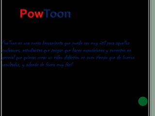 PowToon es una nueva herramienta que puede ser muy útil para aquellos
profesores, estudiantes que tengan que hacer exposiciones y ponentes en
general que quieran crear un vídeo didáctico en poco tiempo que de buenos
resultados, y además de forma muy fácil
 
