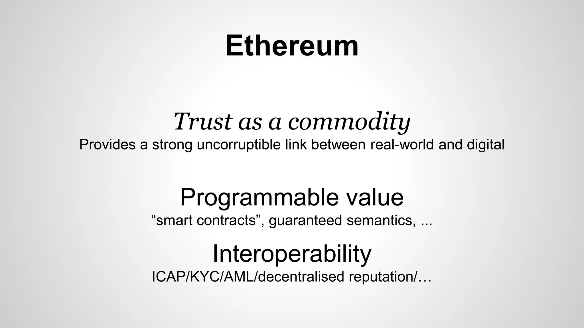 Ethereum
Trust as a commodity
Provides a strong uncorruptible link between real-world and digital
Programmable value
“smart contracts”, guaranteed semantics, ...
Interoperability
ICAP/KYC/AML/decentralised reputation/…
 
