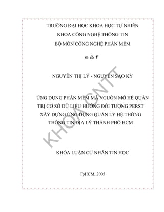 TR NG I H C KHOA H C T NHIÊN
KHOA CÔNG NGH THÔNG TIN
MÔN CÔNG NGH PH N M M
e&f
NGUY N TH LÝ - NGUY N SAO K
NG D NG PH N M M MÃ NGU N M H QU N
TR C S D LI U H NG I T NG PERST
XÂY D NG NG D NG QU N LÝ H TH NG
THÔNG TIN A LÝ THÀNH PH HCM
KHÓA LU N C NHÂN TIN H C
TpHCM, 2005
 