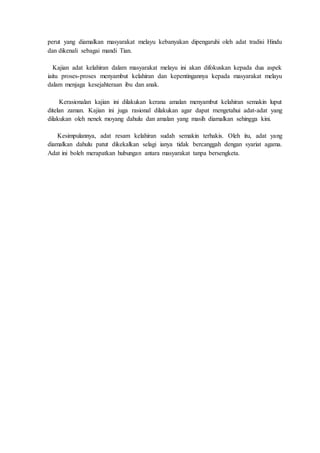 perut yang diamalkan masyarakat melayu kebanyakan dipengaruhi oleh adat tradisi Hindu
dan dikenali sebagai mandi Tian.
Kajian adat kelahiran dalam masyarakat melayu ini akan difokuskan kepada dua aspek
iaitu proses-proses menyambut kelahiran dan kepentingannya kepada masyarakat melayu
dalam menjaga kesejahteraan ibu dan anak.
Kerasionalan kajian ini dilakukan kerana amalan menyambut kelahiran semakin luput
ditelan zaman. Kajian ini juga rasional dilakukan agar dapat mengetahui adat-adat yang
dilakukan oleh nenek moyang dahulu dan amalan yang masih diamalkan sehingga kini.
Kesimpulannya, adat resam kelahiran sudah semakin terhakis. Oleh itu, adat yang
diamalkan dahulu patut dikekalkan selagi ianya tidak bercanggah dengan syariat agama.
Adat ini boleh merapatkan hubungan antara masyarakat tanpa bersengketa.
 