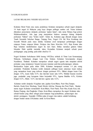 3.0 LOKASI KAJIAN
LATAR BELAKANG NEGERI KELANTAN
Kelantan Darul Naim atau nama pendeknya Kelantan merupakan sebuah negeri daripada
14 buah negeri di Malaysia yang kaya dengan pelbagai sumber asli. Nama kelantan
dikatakan pencemaran daripada perkataan “gelam hutan”, iaitu nama Melayu bagi pokok
Melaleucadendron. Ada juga yang menyatakan bahawa namanya datang daripada
perkataan “kilatan” atau “kolam tanah”. Selain itu, Kelantan juga dikenali dengan nama
Tanah Serendah Sekebun Bunga, Tanjung Pura, Negeri Cik Siti Wan Kembang dan
Serambi Mekah pada masa dahulu. Kelantan awal mempunyai perhubungan dengan
empayar Funan, empayar khmer, Srivijaya dan Siam. Kira-kira 1411, Raja Kumar iaitu
Raja kelantan membebaskan negeri itu dari Siam. Beliau memakai gelaran Sultan
Iskandar Shah apabila memeluk islam. Kemudian Kelantan menjadi sebuah pusat
perdagangan yang penting pada akhir abad ke-15.
Negeri Kelantan berkeluasan lebih kurang 14922km, terletak di Timur Laut Semenanjung
Malaysia, berhadapan dengan Laut Cina Selatan. Kelantan bersempadan dengan
Narathiwat, Thailand. Kelantan merupakan sebuah negeri agraria iaitu menjalani aktiviti
pertanian yang mempunyai banyak kawasan tanaman padi dan perkampungan nelayan.
Berdasarkan kajian pada tahun 2000, Kelantan mempunyai seramai 1.4 juta orang
penduduk. Penduduk Kelantan terdiri daripada pelbagai kaum antaranya kaum melayu
yang merupakan kaum yang terbesar dengan peratusan 95%. Diikuti dengan kaum Cina
dengan 3.8%, kaum India 0.3% dan lain-lain kaum iaitu 0.9%. Melalui bancian tersebut
juga, penduduk yang beragama Islam berjumlah 95%, Agama Buddha 4.4%, Kristian
dengan 0.2% , Hindu 0.2% dan lain-lain agama iaitu 0.2%.
Kelantan terdiri daripada 10 jajahan iaitu jajahan Kota Bharu, Pasir Mas,Tumpat,
Bachok, Kuala Krai, Machang, Tanah Merah, Jeli,Gua Musang dan Pasir Puteh. Bandar
utama negeri Kelantan termasuklah Kota Bharu, Pasir Puteh, Pasir Mas, Kuala Krai, Jeli,
Rantau Panjang, dan Pangkalan Chepa. Kota Bharu merupakan ibu negeri Kelantan iaitu
sebuah bandar yang sibuk sebagai pusat tumpuan bagi pentadbiran, pelancongan dan
aktiviti perniagaan. Sejumlah 2300km jalan di negeri dan mukim adalah berhubung
dengan bandar utama di Kelantan untuk ke Kota Bharu.
 
