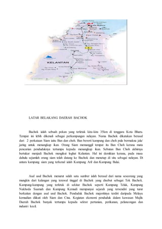 LATAR BELAKANG DAERAH BACHOK
Bachok ialah sebuah pekan yang terletak kira-kira 35km di tenggara Kota Bharu.
Tempat ini lebih dikenali sebagai perkampungsn nelayan. Nama Bachok dikatakan berasal
dari 2 perkataan Siam iaitu Ban dan choh. Ban bererti kampung dan choh pula bermakna jala/
jaring untuk menangkap ikan. Orang Siam memanggil tempat itu Ban Choh kerana mata
pencarian penduduknya tertumpu kepada menangkap ikan. Sebutan Ban Choh akhirnya
bertukar menjadi Bachok mengikut loghat Kelantan. Hal ini demikian kerana, pada masa
dahulu sejumlah orang siam telah datang ke Bachok dan menetap di situ sebagai nelayan. Di
antara kampung siam yang terkenal ialah Kampung Aril dan Kampung Balai.
Asal usul Bachok menurut salah satu sumber ialah berasal dari nama seseorang yang
mungkin dari kalangan yang terawal tinggal di Bachok yang disebut sebagai Tok Bachok.
Kampung-kampung yang terletak di sekitar Bachok seperti Kampung Teluk, Kampung
Nakhoda Saamah dan Kampung Kemudi mempunyai sejarah yang tersendiri yang turut
berkaitan dengan asal usul Bachok. Penduduk Bachok majoritinya terdiri daripada Melayu
kemudian diikuti oleh Siam dan Cina. Kegiatan ekonomi penduduk dalam kawasan Majlis
Daerah Bachok banyak tertumpu kepada sektor pertanian, perikanan, pelancongan dan
industri kecil.
 
