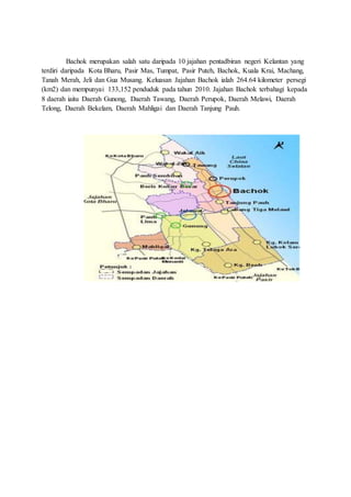 Bachok merupakan salah satu daripada 10 jajahan pentadbiran negeri Kelantan yang
terdiri daripada Kota Bharu, Pasir Mas, Tumpat, Pasir Puteh, Bachok, Kuala Krai, Machang,
Tanah Merah, Jeli dan Gua Musang. Keluasan Jajahan Bachok ialah 264.64 kilometer persegi
(km2) dan mempunyai 133,152 penduduk pada tahun 2010. Jajahan Bachok terbahagi kepada
8 daerah iaitu Daerah Gunong, Daerah Tawang, Daerah Perupok, Daerah Melawi, Daerah
Telong, Daerah Bekelam, Daerah Mahligai dan Daerah Tanjung Pauh.
 