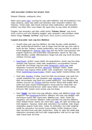 Adab menyambut kelahiran bayi menurut Islam
Daripada Wikipedia, ensiklopedia bebas.
Dalam ajaran agama Islam, seseorang ibu yang sudah melahirkan anak dan kemudiannya baru
sahaja menimang cahaya mata adalah amat disarankan untuk menyambut kelahiran bayi
baharunya. Namun begitu, tidak banyak perbezaan dalam melaksanakan adab menyambut
kelahiran bayi dalam Islam sesuai dengan sifat agama Islam itu yang mudah dan praktikal.
Panggilan bagi menyambut anak lelaki adalah disebut "Salamun Zakrun" yang bererti:
Salam sejahtera anak lelaki.Manakala panggilan untuk menyambut anak perempuan adalah
disebut sebagai "Salamun An-Nisaa" yang bererti: Salam sejahtera anak perempuan.
Langkah menyambut anak yang baru dilahirkan
 Sesudah sahaja anak yang baru dilahirkan dari rahim ibu,maka adalah diperlukan
untuk membersihkan/dimandikan anak itu dengan betul dan baik agar posisi anak itu
bersih dan sihat. Selalunya amanah membersihkan anak yang baru lahir itu adalah di
bawah tanggungjawab jururawat, bidan, bapa anak atau mereka yang penyayang serta
pengasih kepada bayi serta berkebolehan meyempurnakan tugasan itu. Bayi yang
sudah dibesihkan perlulah dililit/dipakaikan dengan kain tuala yang bersih dan lembut
sebaiknya berwarna putih.
 Sunat/Sunnah memberi ucapan tahniah dan mengembirakan mereka yang baru sahaja
mendapat anak.Tujuannya adalan untuk menghulurkan rasa kegembiraan bersama
kepada siibu dan keluarga yang baru sahaja memperolehi cahaya mata selain
mengeratkan kemesraan dan ikatan silaturrahim dikalangan mereka. Adalah
disarankan bagi pengucap khabar gembira untuk menghulurkan buah tangan tahniah
berupa hadiah,hamper,bunga-bungaan ataupun wang saguhati kepada penimang anak.
 Sunat untuk diazankan di telinga kanan bayi lelaki dan perempuan yang masih bayi
sesudah kelahirannya.Dan juga disunatkan untuk diiqamatkan di telinga kiri bayi
lelaki dan perempuan yang masih bayi sesudah kelahirannya. Serta disunatkan juga
membaca ayat-ayat suci Al-Quran pada bayi tersebut. Bacaan tidak perlulah dibaca
terlalu kuat cukup sekadar memperdengarkan bacaan pada bayi sahaja.Salah satu
hikmah(kelebihan)melakukannya adalah supaya kalimat seruan tersebut tentang
kebesaran Allah menjadi seruan pertama yang bayi dengar.
 Sunat 'Tahnik' atau belah mulut yang dilakukan selepas anak dilahirkan.Tahnik ialah
mengunyah buah kurma(tamar)(selalunya dilakukan oleh orang yang dianggap soleh
dan bertaqwa kepada Allah seperti Imam, Bilal(Muazzin), Ulama, Syeikh dan
sebagainya), dan seterusnya diletakkan sedikit pada lidah bayi yang baru dilahirkan.
Selain daripada Kurma, manisan lain seperti titisan madu, nira nipah atau kelapa juga
boleh digunakan. Tujuannya adalah untuk melazimkan bayi membuka mulut dengan
mendapatkan ganjaran benda manis. Amalan ini membuatkan bayi mahu menghisap
apabila ibu menyusukan bayi tersebut kerana sentuhan di lidah mempunyai kesan
manis dan bukan kesan yang tidak menyelesakan. Selain itu, tujuan lain adalah untuk
melancarkan percakapan anak kecil selain mengetengahkan anak kecil itu agar kelak
selalu berkata manis dan benar.
 