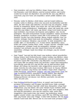  Sunat menamakan anak yang baru dilahirkan dengan dengan nama-nama yang
baik.Menamakan anak boleh dilakukan pada hari pertama kelahiran anak tersebut
sesudah bayi itu diazan dan diiqamatkan atau pada bila-bila masa yang difikirkan
sesuai.Nama yang kotor buruk serta menjatuhkan maruah perlulah dielakkan sama
sekali.
 Mencukur rambut Ini dilakukan sebaik-baiknya pada hari ketujuh kelahiranya,
kemudian rambut itu ditimbang seberat emas atau perak dan disedekahkan pada fakir
miskin, jika tidak mampu maka ditukarkan atas kadar wang atau sebagainya. Amalan
bercukur ini mengandungi hikmah yang tertentu iaitu: dari sudut kesihatan, ia boleh
menguatkan tenaga pertumbuhannya, menghilangkan selaput kulit kepala (iaitu sejenis
cecair beku yang meliputi kulit kepala, juga dikenali sebagai kerak kepala) dan juga
dapat memberikan daya kekuatan dan ketajaman pada penglihatan mata, bau dan
pendengaran. Dari sudut kemasyarakatan bercukur mengalakkan umatnya bersedekah
disamping menunjukkan kesyukuran kepada Allah di atas kurniaan-Nya. Walaupun
disunatkan bercukur bagi orang Islamtetapi dilarang daripada melakukan Qaza’ iatu
mencukur sebahagian kepala kanak-kanak dan meninggalkan sebahagian yang lain.
Larangan ini mempunyai hikmahnya yang tersendiri, ini untuk menunjukkkan sifat
keadilan Allah s.w.t dan RasulNya s.a.w. di mana manusia diperintahkan supaya
berlaku adil walaupun terhadap dirinya sendiri. Larangan mencukur sebahagian kepala
dan meninggalkan sebahagian kepala dan meninggalkan sebahagian yang lain
merupakan suatu perbuatan yang zalim kepada kepala kerana hal sedemikian
menyebabkan sebahagian kepala akan ditutupi dan sebahagian yang lain terdedah
tanpa rambut
 Sunat "Aqiqah" bagi anak baru lahir.Aqiqah yang membawa maksud penyembelihan
binatang ternakan seperti lembu,kerbau,unta ataupun kambing yang dilakukan selepas
kelahiran bayi(lebih afdhal(yang lebih baik)dilakukan pada hari ketujuh)sebagai tanda
kesyukuran kepada Allah Taala.Kurban yang dilaksanakan ini dapat mendekatkan
anak kepada Allah dan pelbagai faedah yang lain.Kurban Aqiqah dapat meninggalkan
kesan psikologi pada anak kecil yang baru lahir agar dia dapat merasakan dirinya
dihargai oleh keluarga dan masyarakat selain menggembleng perasaan kecil agar
mampu berkorban dan redha dengan ketentuan Allah.Atucara ini biasanya dilakukan
pada majlis kesyukuran yang biasanya turut diselitkan dengan aktiviti mengunting
rambut bayi,Nasyid, selawat,bacaan Al-Quran, solat sunat syukur,bacaan Yassin dan
Tahlil Kesyukuran.Perbuatan menyembelih binatang selalunya tidak dilakukan
dihadapan mata bayi yang hendak diraikan tetapi dilakukan sebelum majlis
berlangsung.Makanan dan minuman turut diberikan pada hadirin dan anak fakir
miskin dan yatim piatu.
 Sunat (berkhatan/berkhitan/bersunat).Perkara ini menjadi sunat kepada kaum
perempuan dan merupakan suatu kewajipan bagi lelaki.Namun begitu sesetengah
Ulama menafsirkan berkhatan bagi lelaki adalah hanya dikategorikan sebagai Sunat
Muakkat(Sunat yang amat dituntut oleh syariat Islamiah).Tujuan berkhatan adalah
untuk menjaga kesucian zahir dan batin umat manusia selain untuk menguatkan minda
dan badan dan mencantikkan paras rupa dan wajah.Para saintis moden telah
menggalakkan khata kepada semua umat manusia bagi membendung masalah
jangkitan penyakit kelamin yang merbahaya seperti HIV dan AIDS.Bagi kanak-kanak
lelaki yang berumur antara umur 8 hingga 12 tahun boleh disunatkan oleh Tok Mudim
manakala kanak-kanak lelaki dibawah umur itu serta kanak-kanak perempuan boleh
 