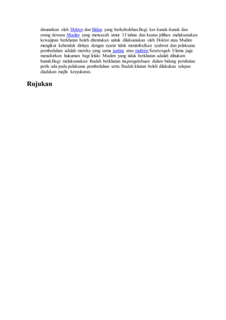 disunatkan oleh Doktor dan Bidan yang berkebolehan.Bagi kes kanak-kanak dan
orang dewasa Muslim yang mencecah umur 13 tahun dan keatas pilihan melaksanakan
kewajipan berkhatan boleh ditentukan untuk dilaksanakan oleh Doktor atau Mudim
mengikut kehendak dirinya dengan syarat tidak menimbulkan syahwat dan pelaksana
pembedahan adalah mereka yang sama jantina atau muhrim.Sesetengah Ulama juga
menafsirkan hukuman bagi lelaki Muslim yang tidak berkhatan adalah dihukum
bunuh.Bagi melaksanakan ibadah berkhatan ini,pengetahuan dalam bidang perubatan
perlu ada pada pelaksana pembedahan serta Ibadah khatan boleh dilakukan selepas
diadakan majlis kesyukuran.
Rujukan
 